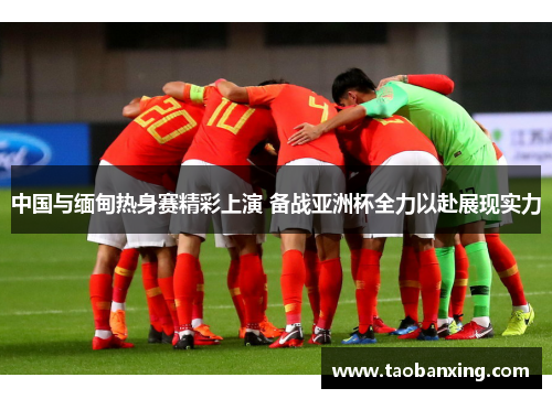 中国与缅甸热身赛精彩上演 备战亚洲杯全力以赴展现实力