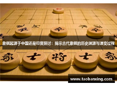 象棋起源于中国还是印度探讨：揭示古代象棋的历史渊源与演变过程